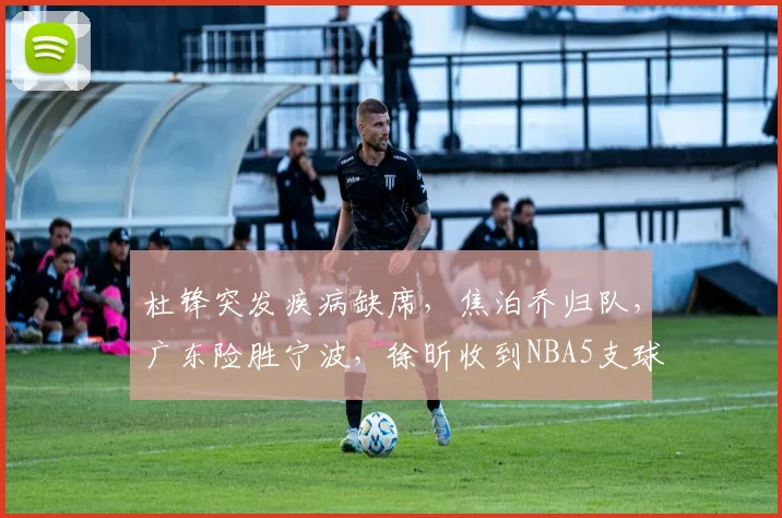 杜锋突发疾病缺席，焦泊乔归队，广东险胜宁波，徐昕收到NBA5支球队试训邀请