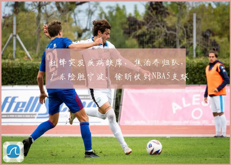 杜锋突发疾病缺席，焦泊乔归队，广东险胜宁波，徐昕收到NBA5支球队试训邀请